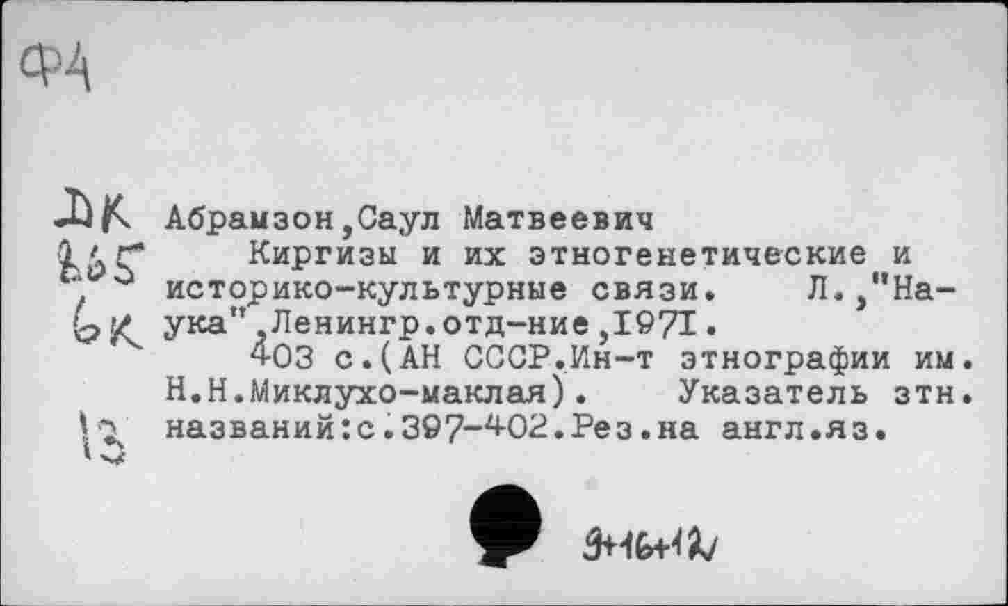 ﻿JW иг
и ‘О
Абрамзон,Саул Матвеевич
Киргизы и их этногенетические и историко-культурные связи. Л. /’Наука” ,Ленингр.отд-ние ,1971 •
4оз с.(АН СССР.Ин-т этнографии им. H.Н.Миклухо-маклая). Указатель зтн. названий:с.397-^02.Рез.на англ.яз.
9